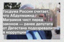 Госдума России считает, что Абдулмажид Маграмов чист перед законом — ранее депутата от Дагестана подозревали в коррупции