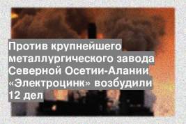 Против крупнейшего металлургического завода Северной Осетии-Алании «Электроцинк» возбудили 12 дел