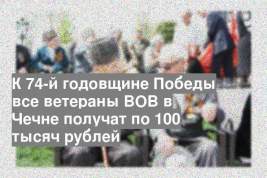 К 74-й годовщине Победы все ветераны ВОВ в Чечне получат по 100 тысяч рублей