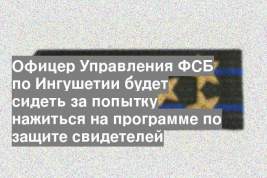 Офицер Управления ФСБ по Ингушетии будет сидеть за попытку нажиться на программе по защите свидетелей