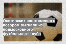 Осетинских спортсменов с позором выгнали из подмосковного футбольного клуба