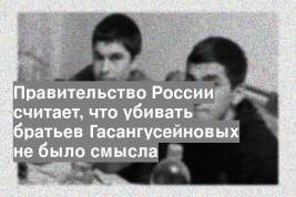 Правительство России считает, что убивать братьев Гасангусейновых не было смысла