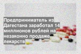 Предприниматель из Дагестана заработал 14 миллионов рублей на незаконно продаже лекарств