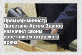 Премьер-министр Дагестана Артем Здунов назначил своим советником татарского врача