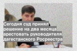 Сегодня суд принял решение на два месяца арестовать руководителя дагестанского Росреестра