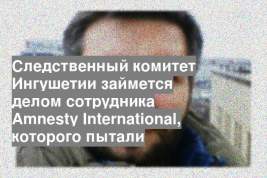 Следственный комитет Ингушетии займется делом сотрудника Amnesty International, которого пытали