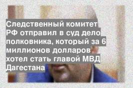 Следственный комитет РФ отправил в суд дело полковника, который за 6 миллионов долларов хотел стать главой МВД Дагестана
