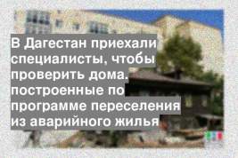 В Дагестан приехали специалисты, чтобы проверить дома. построенные по программе переселения из аварийного жилья