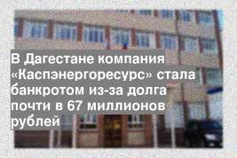 В Дагестане компания «Каспэнергоресурс» стала банкротом из-за долга почти в 67 миллионов рублей