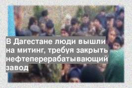 В Дагестане люди вышли на митинг, требуя закрыть нефтеперерабатывающий завод