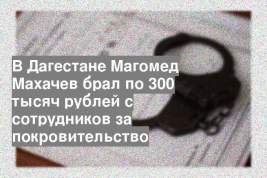 В Дагестане Магомед Махачев брал по 300 тысяч рублей с сотрудников за покровительство