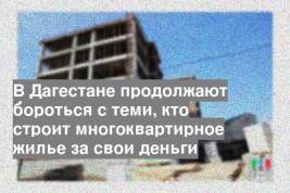 В Дагестане продолжают бороться с теми, кто строит многоквартирное жилье за свои деньги