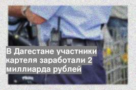 В Дагестане участники картеля заработали 2 миллиарда рублей