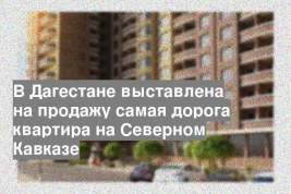 В Дагестане выставлена на продажу самая дорога квартира на Северном Кавказе