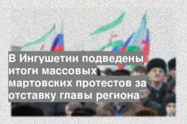 В Ингушетии подведены итоги массовых мартовских протестов за отставку главы региона