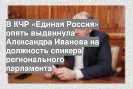 В КЧР «Единая Россия» опять выдвинула Александра Иванова на должность спикера регионального парламента