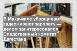 В Махачкале уборщицам задерживают зарплату — делом заинтересовался Следственный комитет Дагестана