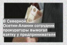 В Северной Осетии-Алании сотрудник прокуратуры вымогал взятку у предпринимателя