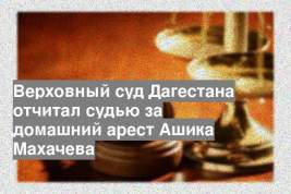 Верховный суд Дагестана отчитал судью за домашний арест Ашика Махачева