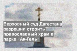 Верховный суд Дагестана разрешил строить православный храм в парке «Ак-Гель»