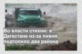 Во власти стихии: в Дагестане из-за ливня подтопило два района
