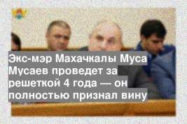 Экс-мэр Махачкалы Муса Мусаев проведет за решеткой 4 года — он полностью признал вину