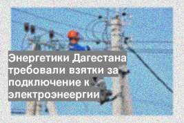 Энергетики Дагестана требовали взятки за подключение к электроэнеергии