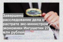 Завершено расследование дела о растрате экс-министром экономики Ингушетии 27 млн рублей