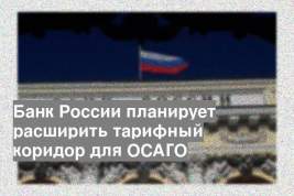 Банк России планирует расширить тарифный коридор для ОСАГО