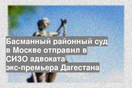 Басманный районный суд в Москве отправил в СИЗО адвоката экс-премьера Дагестана
