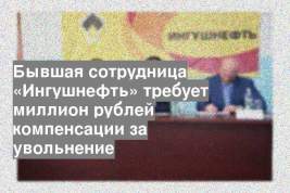 Бывшая сотрудница «Ингушнефть» требует миллион рублей компенсации за увольнение