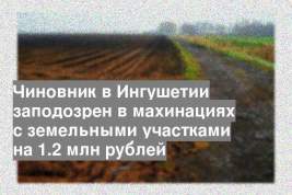 Чиновник в Ингушетии заподозрен в махинациях с земельными участками на 1.2 млн рублей