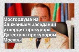 Мосгордума на ближайшем заседании утвердит прокурора Дагестана прокурором Москвы