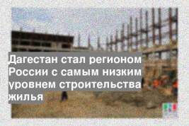 Дагестан стал регионом России с самым низким уровнем строительства жилья