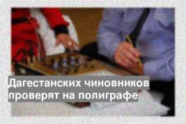 Дагестанских чиновников проверят на полиграфе