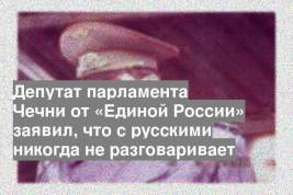 Депутат парламента Чечни от «Единой России» заявил, что с русскими никогда не разговаривает