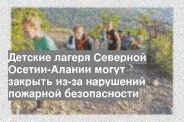 Детские лагеря Северной Осетии-Алании могут закрыть из-за нарушений пожарной безопасности