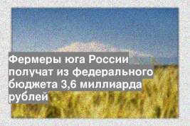 Фермеры юга России получат из федерального бюджета 3,6 миллиарда рублей