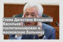 Глава Дагестана Владимир Васильев госпитализирован в московскую больницу