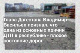 Глава Дагестана Владимир Васильев признал, что одна из основных причин ДТП в республике - плохое состояние дорог