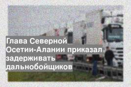 Глава Северной Осетии-Алании приказал задерживать дальнобойщиков