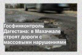 Госфинконтроль Дагестана: в Махачкале строят дороги с массовыми нарушениями