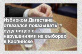 Избирком Дагестана отказался показывать суду видео с нарушениями на выборах в Каспийске