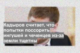 Кадыров считает, что попытки поссорить ингушей и чеченцев из-за земли тщетны