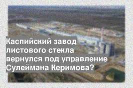 Каспийский завод листового стекла вернулся под управление Сулеймана Керимова?