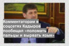 Комментаторам в соцсетях Кадыров пообещал «поломать пальцы и вырвать язык»