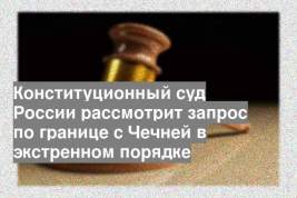 Конституционный суд России рассмотрит запрос по границе с Чечней в экстренном порядке
