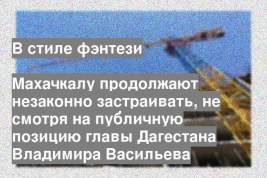 Махачкалу продолжают незаконно застраивать, не смотря на публичную позицию главы Дагестана Владимира Васильева