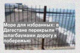 Море для избранных: в Дагестане перекрыли шлагбаумами дорогу к побережью