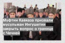 Муфтии Кавказа призвали мусульман Ингушетии закрыть вопрос о границе с Чечней
